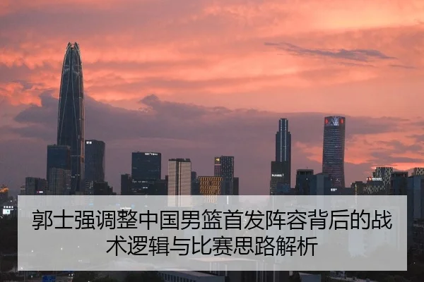 郭士强调整中国男篮首发阵容背后的战术逻辑与比赛思路解析