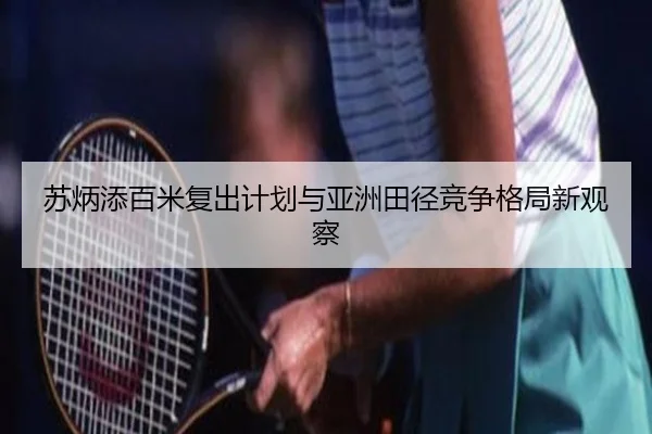 苏炳添百米复出计划与亚洲田径竞争格局新观察
