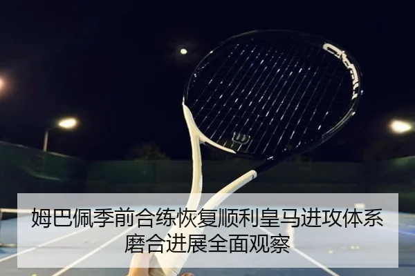 姆巴佩季前合练恢复顺利皇马进攻体系磨合进展全面观察