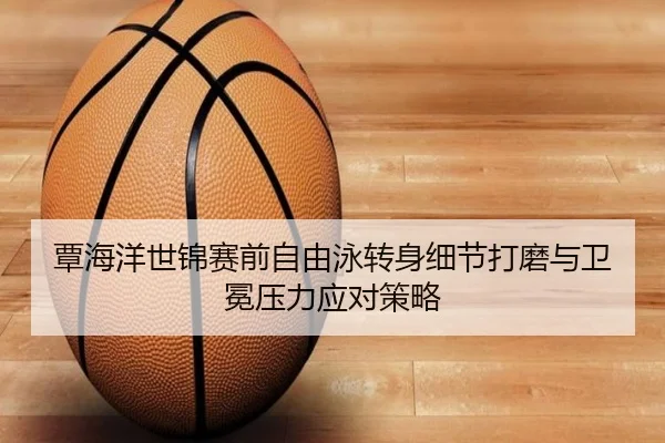 覃海洋世锦赛前自由泳转身细节打磨与卫冕压力应对策略