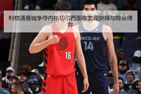利物浦曼城争夺内托切尔西面临套现抉择与转会博弈