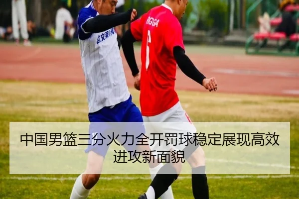 中国男篮三分火力全开罚球稳定展现高效进攻新面貌